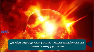 العاصفة الشمسية العنيفة.. تحذيرات واسعة من تأثيرات كارثية على الغلاف الجوي وأنظمة الاتصالات